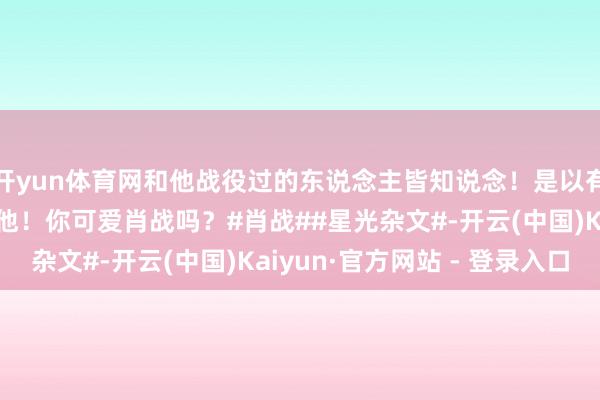 开yun体育网和他战役过的东说念主皆知说念!是以有这样多东说念主可爱他!你可爱肖战吗?#肖战##星光杂文#-开云(中国)Kaiyun·官方网站 - 登录入口
