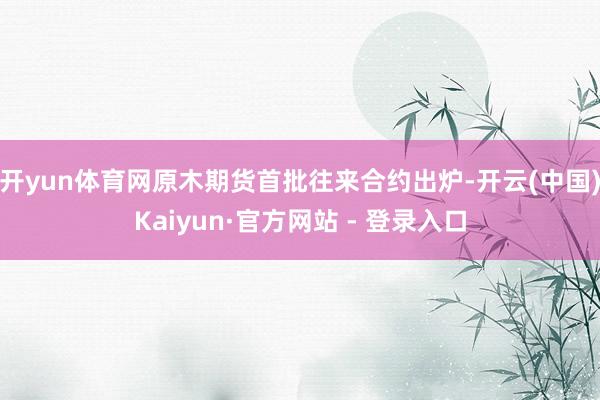 开yun体育网原木期货首批往来合约出炉-开云(中国)Kaiyun·官方网站 - 登录入口