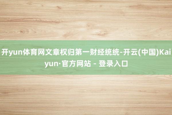 开yun体育网文章权归第一财经统统-开云(中国)Kaiyun·官方网站 - 登录入口