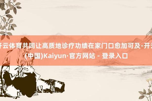 开云体育共同让高质地诊疗功绩在家门口愈加可及-开云(中国)Kaiyun·官方网站 - 登录入口