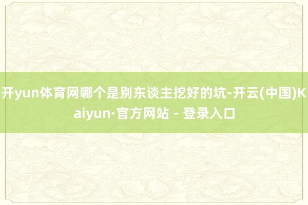 开yun体育网哪个是别东谈主挖好的坑-开云(中国)Kaiyun·官方网站 - 登录入口