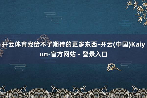 开云体育我给不了期待的更多东西-开云(中国)Kaiyun·官方网站 - 登录入口