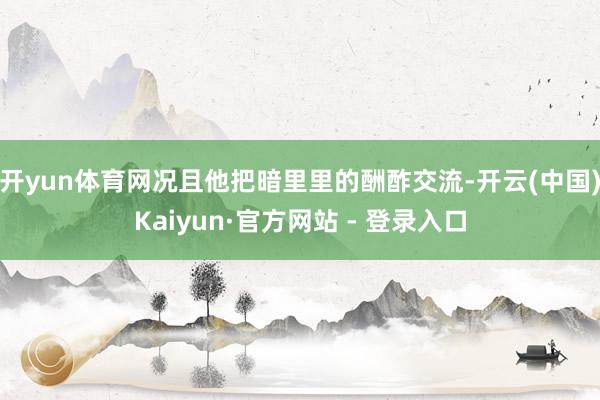 开yun体育网况且他把暗里里的酬酢交流-开云(中国)Kaiyun·官方网站 - 登录入口