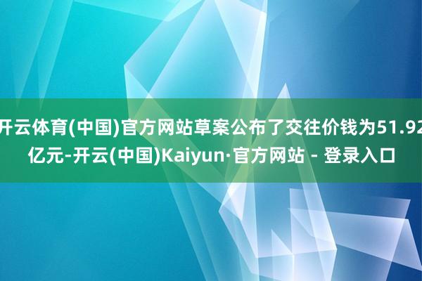 开云体育(中国)官方网站草案公布了交往价钱为51.92亿元-开云(中国)Kaiyun·官方网站 - 登录入口