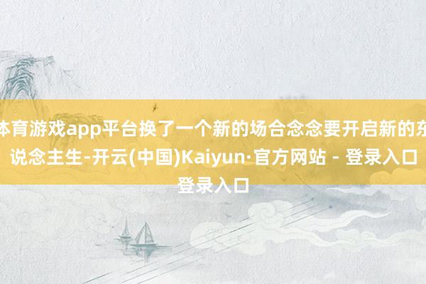 体育游戏app平台换了一个新的场合念念要开启新的东说念主生-开云(中国)Kaiyun·官方网站 - 登录入口