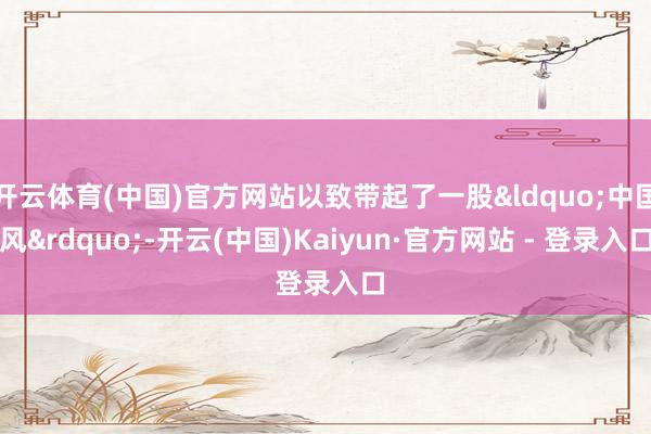 开云体育(中国)官方网站以致带起了一股&ldquo;中国风&rdquo;-开云(中国)Kaiyun·官方网站 - 登录入口
