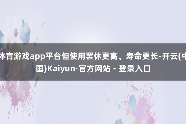 体育游戏app平台但使用罢休更高、寿命更长-开云(中国)Kaiyun·官方网站 - 登录入口