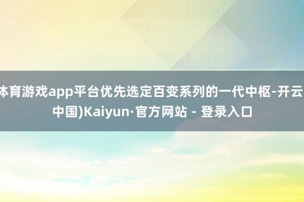 体育游戏app平台优先选定百变系列的一代中枢-开云(中国)Kaiyun·官方网站 - 登录入口