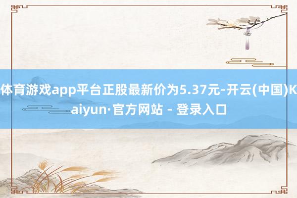 体育游戏app平台正股最新价为5.37元-开云(中国)Kaiyun·官方网站 - 登录入口