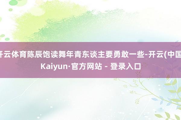 开云体育陈辰饱读舞年青东谈主要勇敢一些-开云(中国)Kaiyun·官方网站 - 登录入口