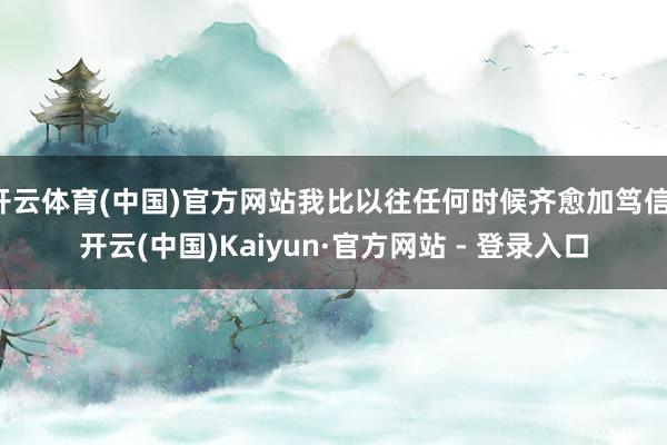 开云体育(中国)官方网站我比以往任何时候齐愈加笃信-开云(中国)Kaiyun·官方网站 - 登录入口