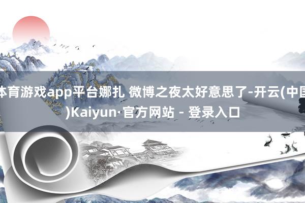 体育游戏app平台娜扎 微博之夜太好意思了-开云(中国)Kaiyun·官方网站 - 登录入口