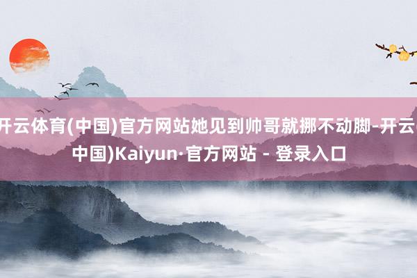 开云体育(中国)官方网站她见到帅哥就挪不动脚-开云(中国)Kaiyun·官方网站 - 登录入口