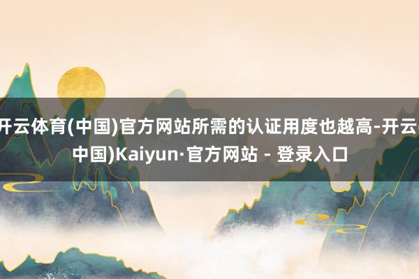 开云体育(中国)官方网站所需的认证用度也越高-开云(中国)Kaiyun·官方网站 - 登录入口