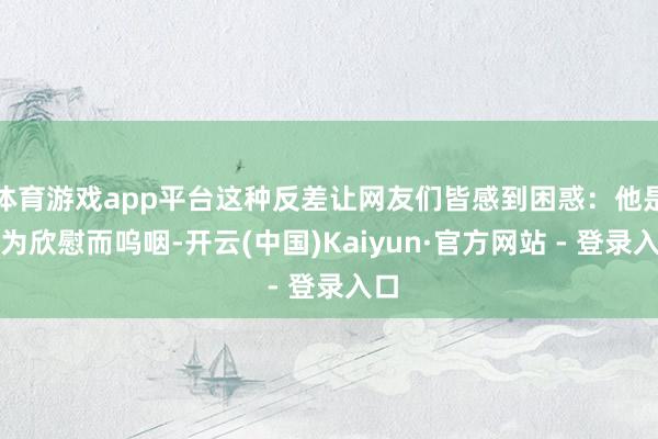 体育游戏app平台这种反差让网友们皆感到困惑:他是因为欣慰而呜咽-开云(中国)Kaiyun·官方网站 - 登录入口