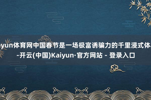 开yun体育网中国春节是一场极富诱骗力的千里浸式体验-开云(中国)Kaiyun·官方网站 - 登录入口