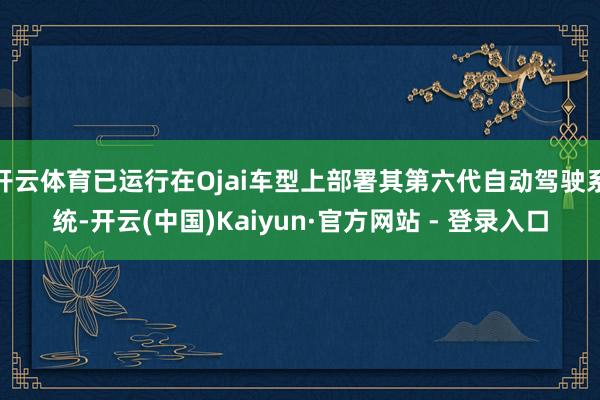 开云体育已运行在Ojai车型上部署其第六代自动驾驶系统-开云(中国)Kaiyun·官方网站 - 登录入口