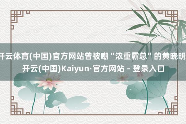 开云体育(中国)官方网站曾被嘲“浓重霸总”的黄晓明-开云(中国)Kaiyun·官方网站 - 登录入口