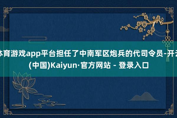 体育游戏app平台担任了中南军区炮兵的代司令员-开云(中国)Kaiyun·官方网站 - 登录入口