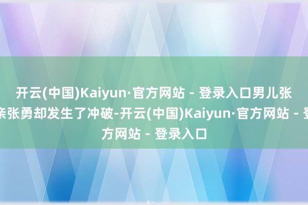 开云(中国)Kaiyun·官方网站 - 登录入口男儿张文和父亲张勇却发生了冲破-开云(中国)Kaiyun·官方网站 - 登录入口