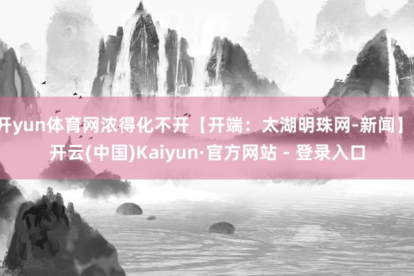 开yun体育网浓得化不开【开端：太湖明珠网-新闻】-开云(中国)Kaiyun·官方网站 - 登录入口