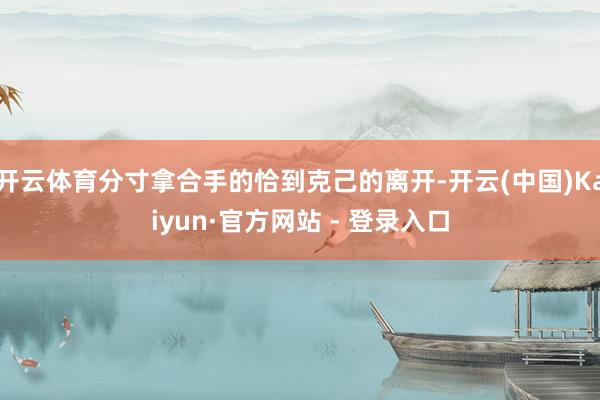 开云体育分寸拿合手的恰到克己的离开-开云(中国)Kaiyun·官方网站 - 登录入口