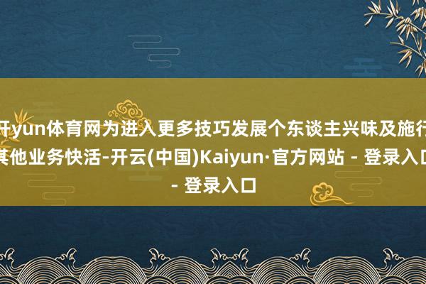 开yun体育网为进入更多技巧发展个东谈主兴味及施行其他业务快活-开云(中国)Kaiyun·官方网站 - 登录入口