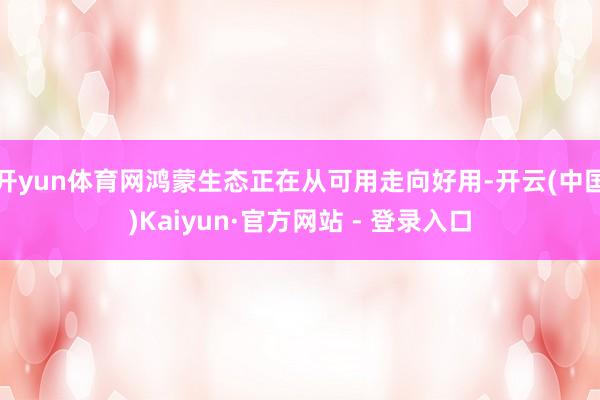 开yun体育网鸿蒙生态正在从可用走向好用-开云(中国)Kaiyun·官方网站 - 登录入口