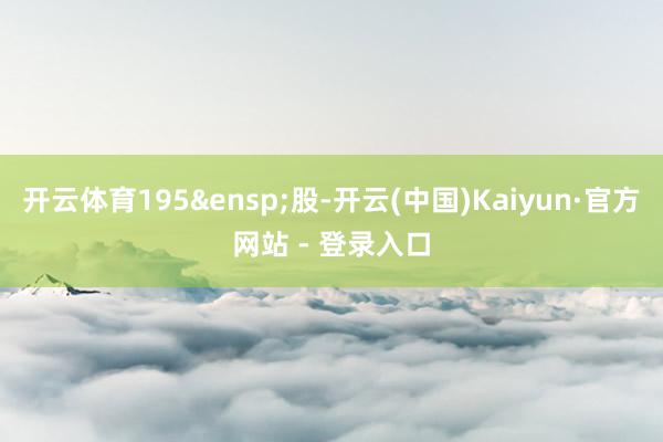 开云体育195&ensp;股-开云(中国)Kaiyun·官方网站 - 登录入口