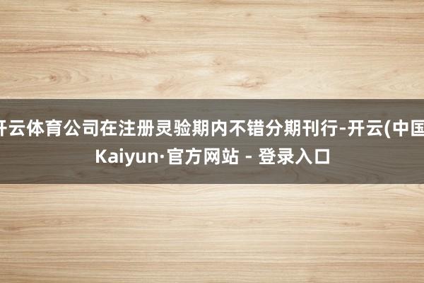 开云体育公司在注册灵验期内不错分期刊行-开云(中国)Kaiyun·官方网站 - 登录入口