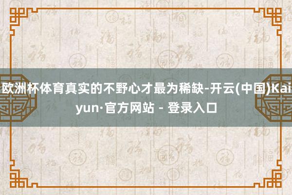 欧洲杯体育真实的不野心才最为稀缺-开云(中国)Kaiyun·官方网站 - 登录入口