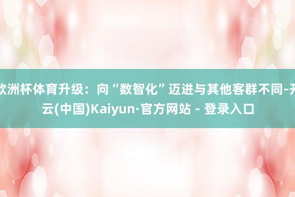 欧洲杯体育升级：向“数智化”迈进与其他客群不同-开云(中国)Kaiyun·官方网站 - 登录入口