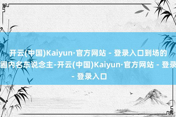 开云(中国)Kaiyun·官方网站 - 登录入口到场的都是圈内名东说念主-开云(中国)Kaiyun·官方网站 - 登录入口