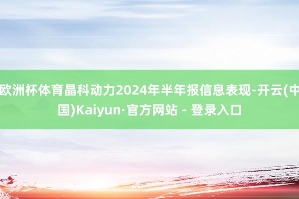 欧洲杯体育晶科动力2024年半年报信息表现-开云(中国)Kaiyun·官方网站 - 登录入口