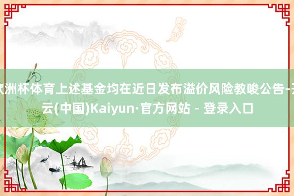 欧洲杯体育上述基金均在近日发布溢价风险教唆公告-开云(中国)Kaiyun·官方网站 - 登录入口