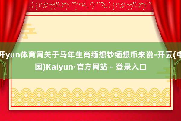 开yun体育网关于马年生肖缅想钞缅想币来说-开云(中国)Kaiyun·官方网站 - 登录入口