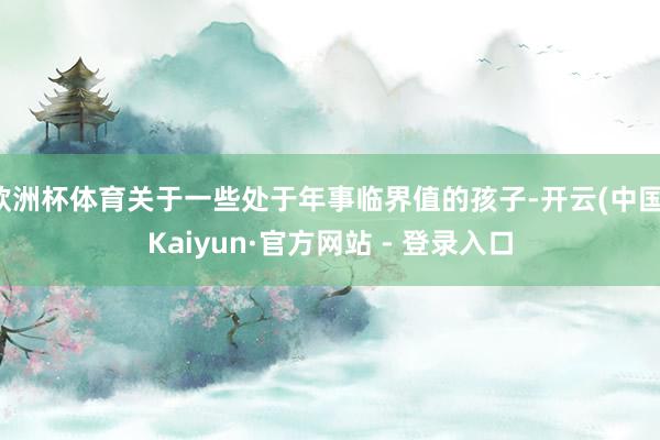 欧洲杯体育关于一些处于年事临界值的孩子-开云(中国)Kaiyun·官方网站 - 登录入口