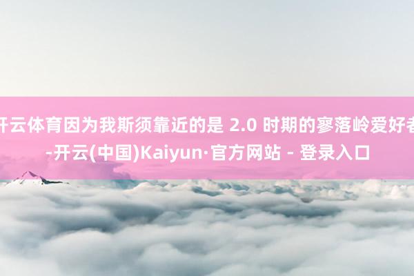 开云体育因为我斯须靠近的是 2.0 时期的寥落岭爱好者-开云(中国)Kaiyun·官方网站 - 登录入口