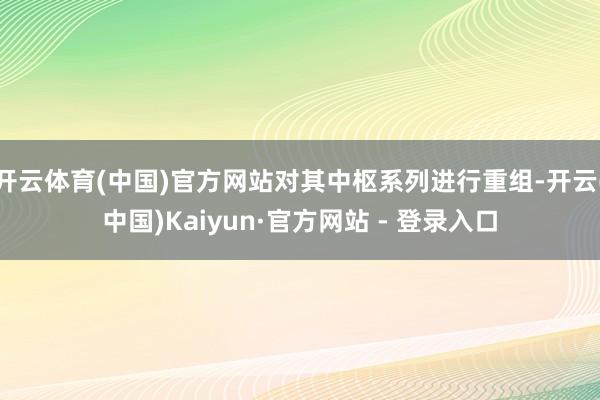 开云体育(中国)官方网站对其中枢系列进行重组-开云(中国)Kaiyun·官方网站 - 登录入口