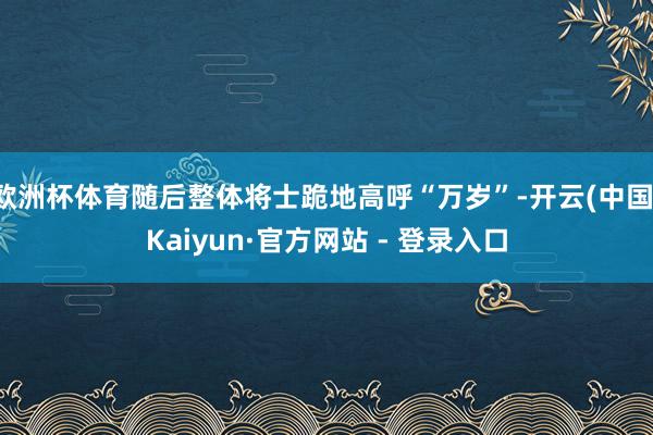 欧洲杯体育随后整体将士跪地高呼“万岁”-开云(中国)Kaiyun·官方网站 - 登录入口