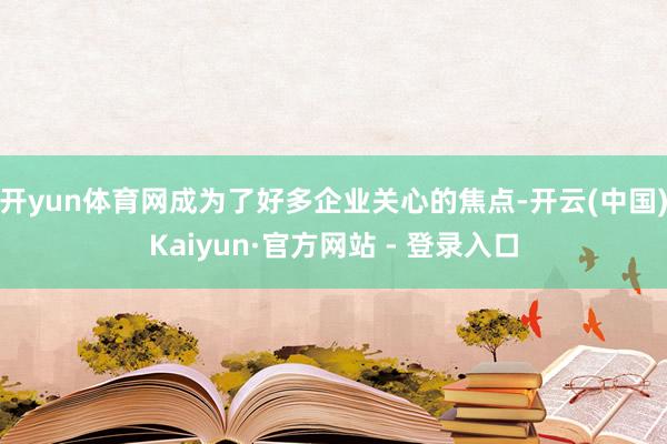 开yun体育网成为了好多企业关心的焦点-开云(中国)Kaiyun·官方网站 - 登录入口