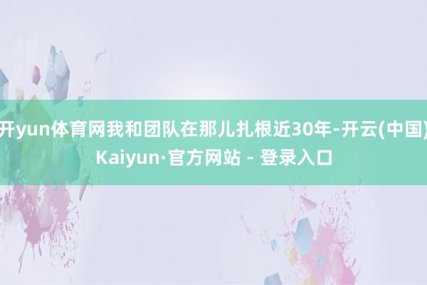 开yun体育网我和团队在那儿扎根近30年-开云(中国)Kaiyun·官方网站 - 登录入口