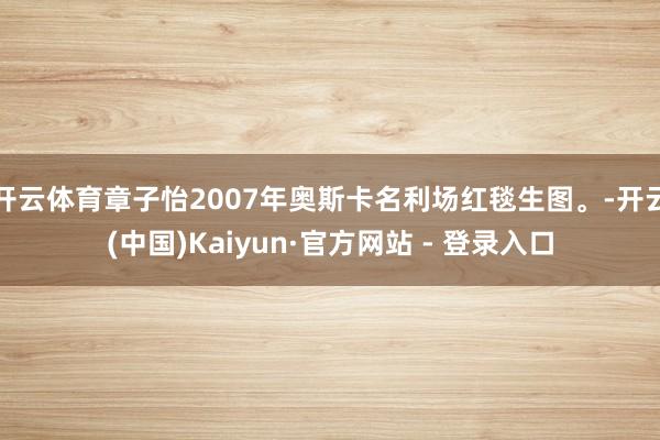 开云体育章子怡2007年奥斯卡名利场红毯生图。-开云(中国)Kaiyun·官方网站 - 登录入口
