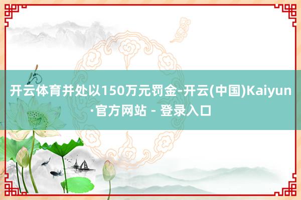 开云体育并处以150万元罚金-开云(中国)Kaiyun·官方网站 - 登录入口