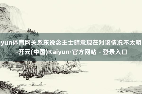 开yun体育网关系东说念主士暗意现在对该情况不太明晰-开云(中国)Kaiyun·官方网站 - 登录入口