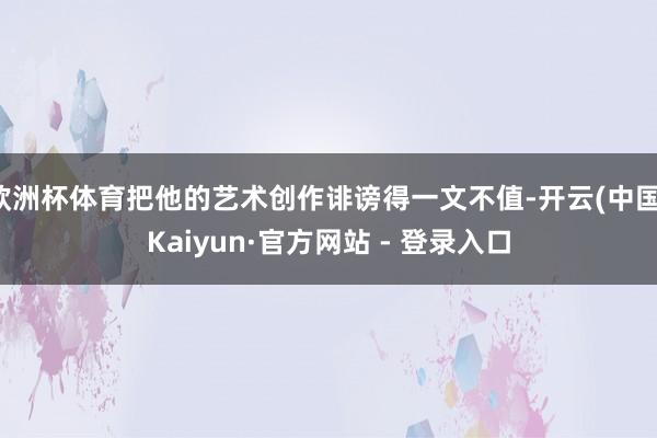 欧洲杯体育把他的艺术创作诽谤得一文不值-开云(中国)Kaiyun·官方网站 - 登录入口