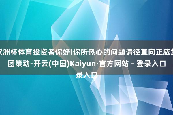 欧洲杯体育投资者你好!你所热心的问题请径直向正威集团策动-开云(中国)Kaiyun·官方网站 - 登录入口