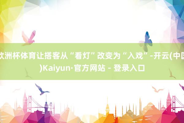 欧洲杯体育让搭客从“看灯”改变为“入戏”-开云(中国)Kaiyun·官方网站 - 登录入口