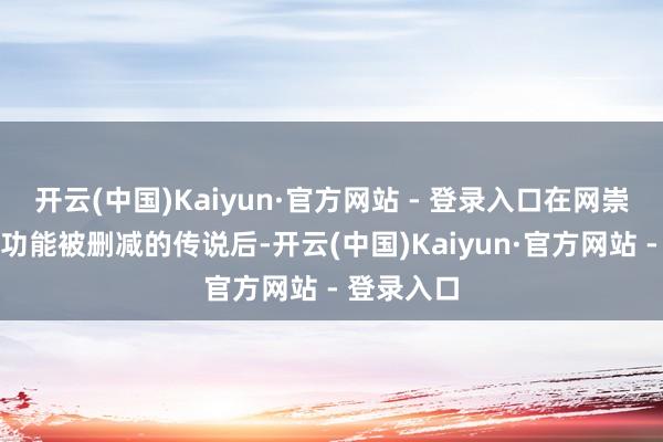 开云(中国)Kaiyun·官方网站 - 登录入口在网崇高传干系功能被删减的传说后-开云(中国)Kaiyun·官方网站 - 登录入口
