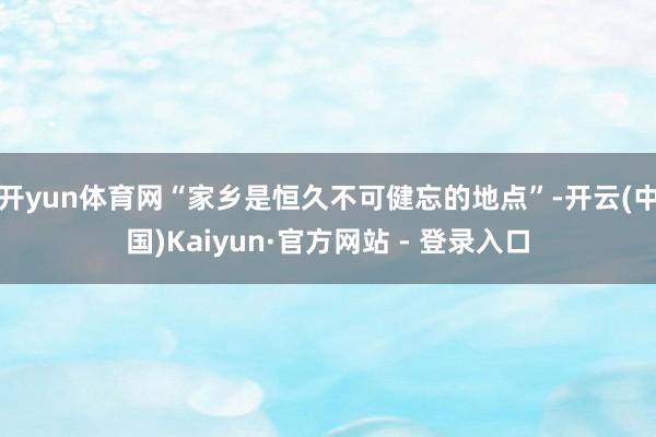 开yun体育网“家乡是恒久不可健忘的地点”-开云(中国)Kaiyun·官方网站 - 登录入口